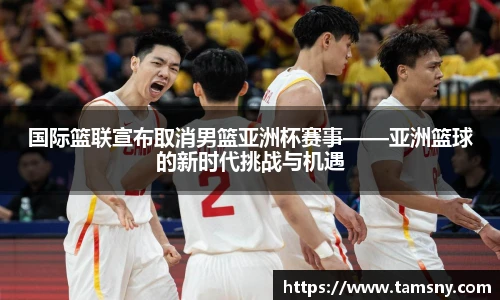 国际篮联宣布取消男篮亚洲杯赛事——亚洲篮球的新时代挑战与机遇