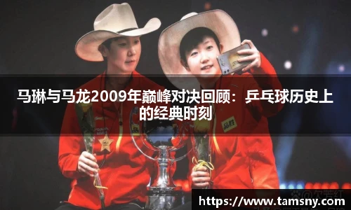 马琳与马龙2009年巅峰对决回顾：乒乓球历史上的经典时刻